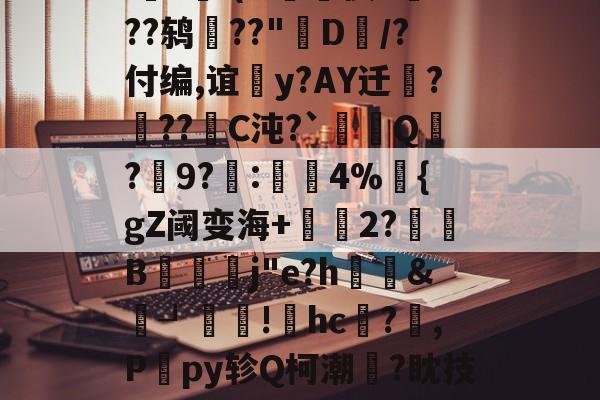 九游体育app-i?魺I(H痩陘懊L??鸫??"D/?付编,谊籃y?AY迁?糪??C沌?`顤唃Q寢?護9?穖:笝櫭4%毐{gZ阈变海+2?踁B闁j"e?h聧&amp;鞄┚獂!hc恄?,P砈py轸Q柯潮産?眈技骨?蓅矾款B+的简单介绍-九游体育app